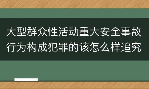 大型群众性活动重大安全事故行为构成犯罪的该怎么样追究责任