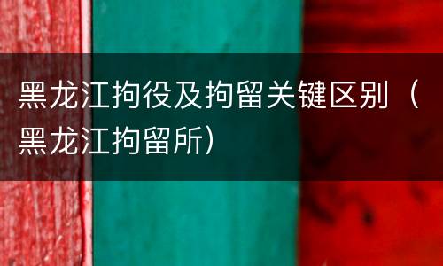 黑龙江拘役及拘留关键区别（黑龙江拘留所）