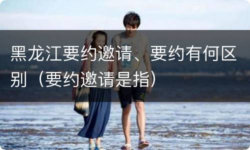 黑龙江要约邀请、要约有何区别（要约邀请是指）