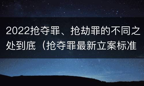 2022抢夺罪、抢劫罪的不同之处到底（抢夺罪最新立案标准）