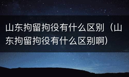 山东拘留拘役有什么区别（山东拘留拘役有什么区别啊）