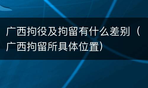 广西拘役及拘留有什么差别（广西拘留所具体位置）