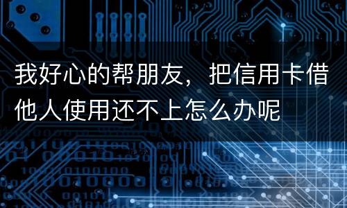 我好心的帮朋友，把信用卡借他人使用还不上怎么办呢