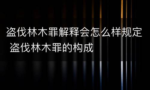 盗伐林木罪解释会怎么样规定 盗伐林木罪的构成