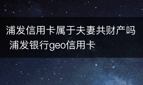 浦发信用卡属于夫妻共财产吗 浦发银行geo信用卡