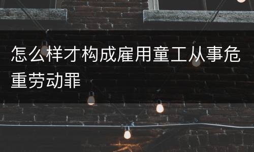 怎么样才构成雇用童工从事危重劳动罪
