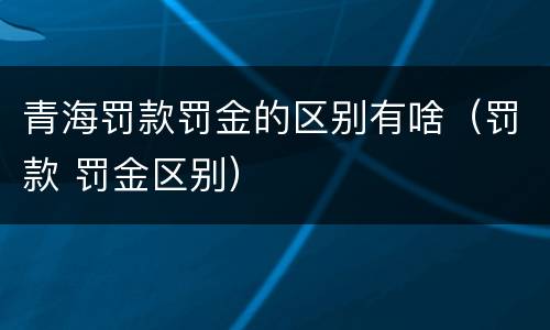 青海罚款罚金的区别有啥（罚款 罚金区别）