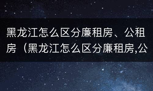 黑龙江怎么区分廉租房、公租房（黑龙江怎么区分廉租房,公租房呢）