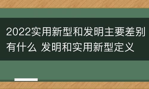 2022实用新型和发明主要差别有什么 发明和实用新型定义