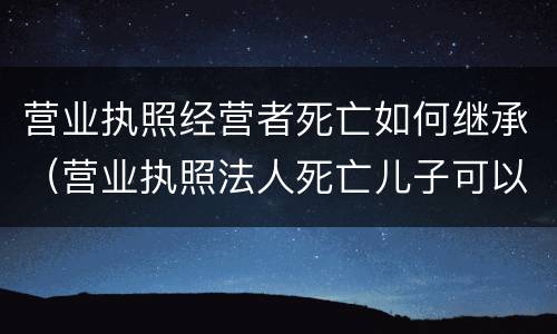 营业执照经营者死亡如何继承（营业执照法人死亡儿子可以继承吗）