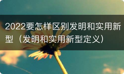 2022要怎样区别发明和实用新型（发明和实用新型定义）