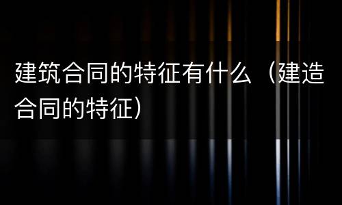 建筑合同的特征有什么（建造合同的特征）
