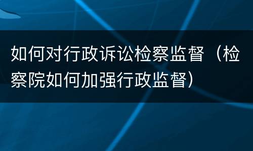 如何对行政诉讼检察监督（检察院如何加强行政监督）