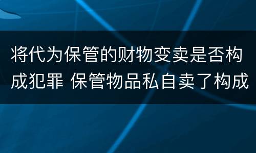 将代为保管的财物变卖是否构成犯罪 保管物品私自卖了构成犯罪