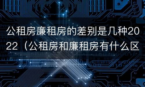 公租房廉租房的差别是几种2022（公租房和廉租房有什么区别?2019年的）