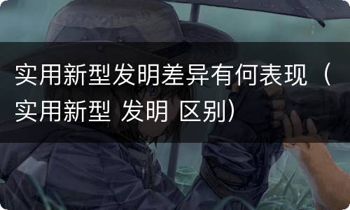 实用新型发明差异有何表现（实用新型 发明 区别）