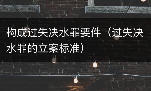 构成过失决水罪要件（过失决水罪的立案标准）