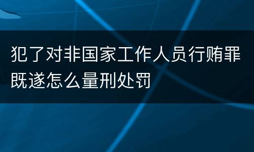 犯了对非国家工作人员行贿罪既遂怎么量刑处罚