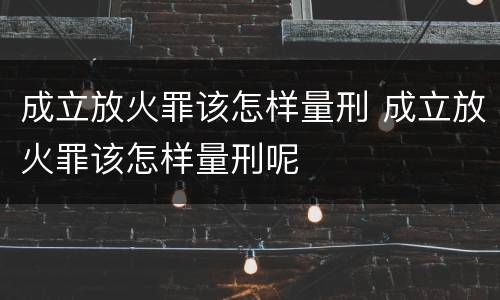 成立放火罪该怎样量刑 成立放火罪该怎样量刑呢