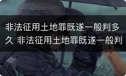 非法征用土地罪既遂一般判多久 非法征用土地罪既遂一般判多久呢