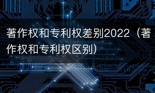 著作权和专利权差别2022（著作权和专利权区别）