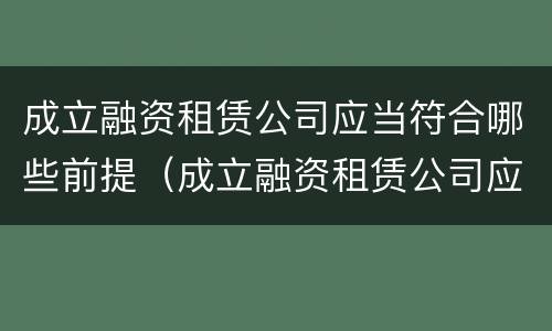 成立融资租赁公司应当符合哪些前提（成立融资租赁公司应当符合哪些前提条件要求）