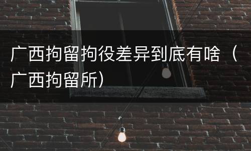 广西拘留拘役差异到底有啥（广西拘留所）