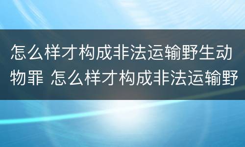 怎么样才构成非法运输野生动物罪 怎么样才构成非法运输野生动物罪的行为
