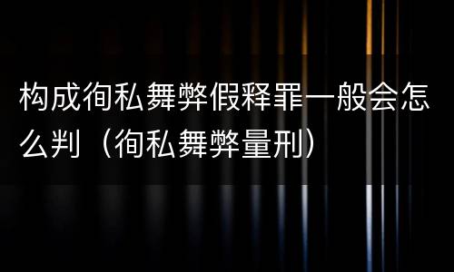 构成徇私舞弊假释罪一般会怎么判（徇私舞弊量刑）