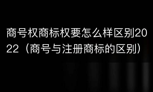 商号权商标权要怎么样区别2022（商号与注册商标的区别）