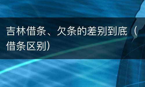 吉林借条、欠条的差别到底（借条区别）