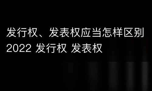 发行权、发表权应当怎样区别2022 发行权 发表权