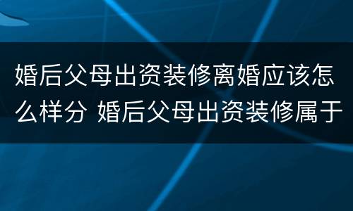 婚后父母出资装修离婚应该怎么样分 婚后父母出资装修属于共同财产吗