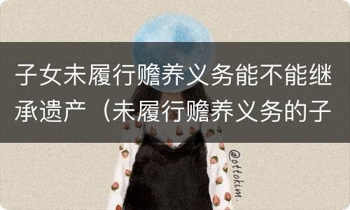 子女未履行赡养义务能不能继承遗产(未履行赡养义务的子女有继承权吗)