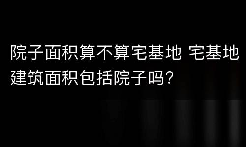 院子面积算不算宅基地 宅基地建筑面积包括院子吗?