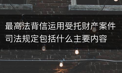最高法背信运用受托财产案件司法规定包括什么主要内容