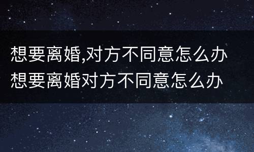想要离婚,对方不同意怎么办 想要离婚对方不同意怎么办