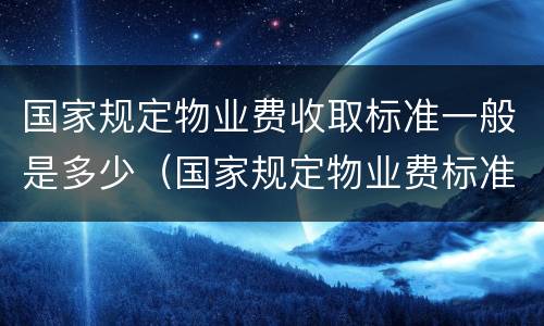 国家规定物业费收取标准一般是多少（国家规定物业费标准是多少?）