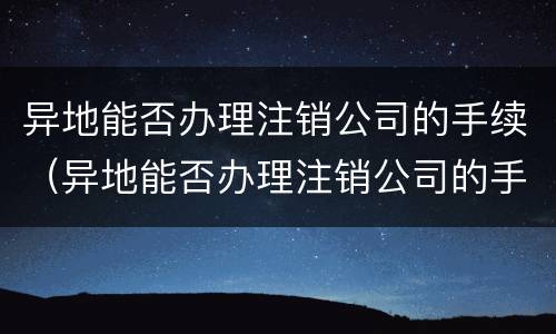 异地能否办理注销公司的手续（异地能否办理注销公司的手续流程）