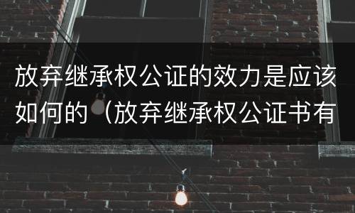 放弃继承权公证的效力是应该如何的（放弃继承权公证书有时效吗）