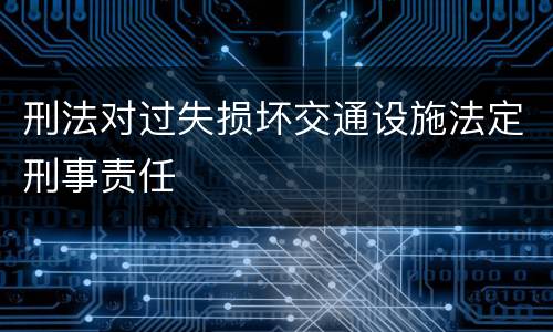 刑法对过失损坏交通设施法定刑事责任