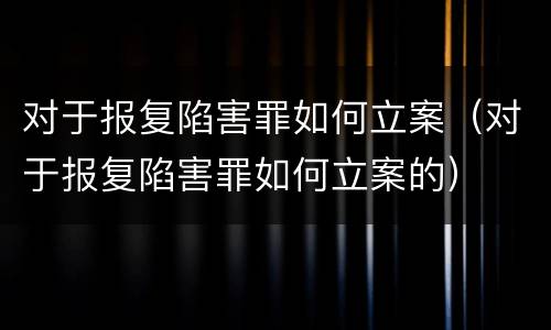 对于报复陷害罪如何立案（对于报复陷害罪如何立案的）