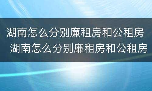 湖南怎么分别廉租房和公租房 湖南怎么分别廉租房和公租房的区别