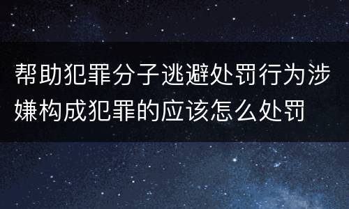 帮助犯罪分子逃避处罚行为涉嫌构成犯罪的应该怎么处罚