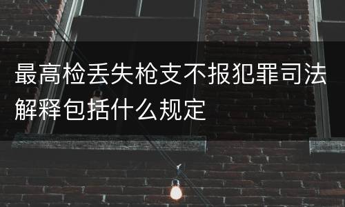 最高检丢失枪支不报犯罪司法解释包括什么规定
