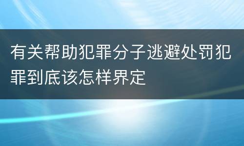 有关帮助犯罪分子逃避处罚犯罪到底该怎样界定
