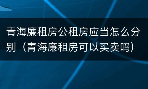 青海廉租房公租房应当怎么分别（青海廉租房可以买卖吗）