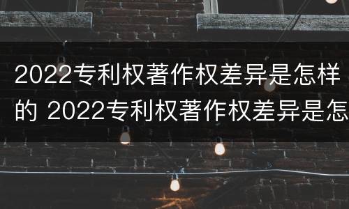 2022专利权著作权差异是怎样的 2022专利权著作权差异是怎样的呢