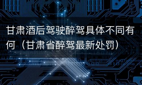 甘肃酒后驾驶醉驾具体不同有何（甘肃省醉驾最新处罚）