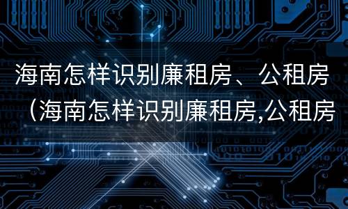 海南怎样识别廉租房、公租房（海南怎样识别廉租房,公租房的真假）